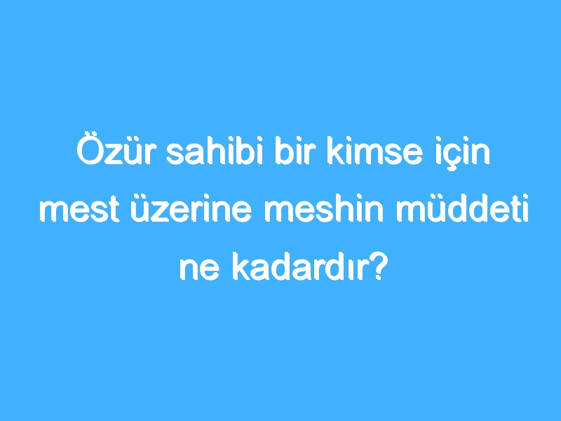 Özür sahibi bir kimse için mest üzerine meshin müddeti ne kadardır? 1 Özür sahibi bir kimse için mest üzerine meshin müddeti ne kadardır?