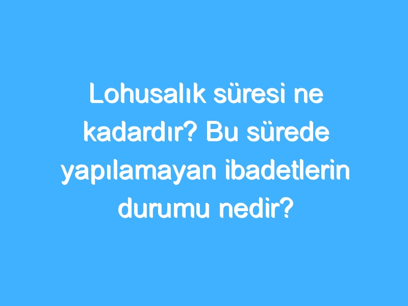 Lohusalık süresi ne kadardır? Bu sürede yapılamayan ibadetlerin durumu nedir?