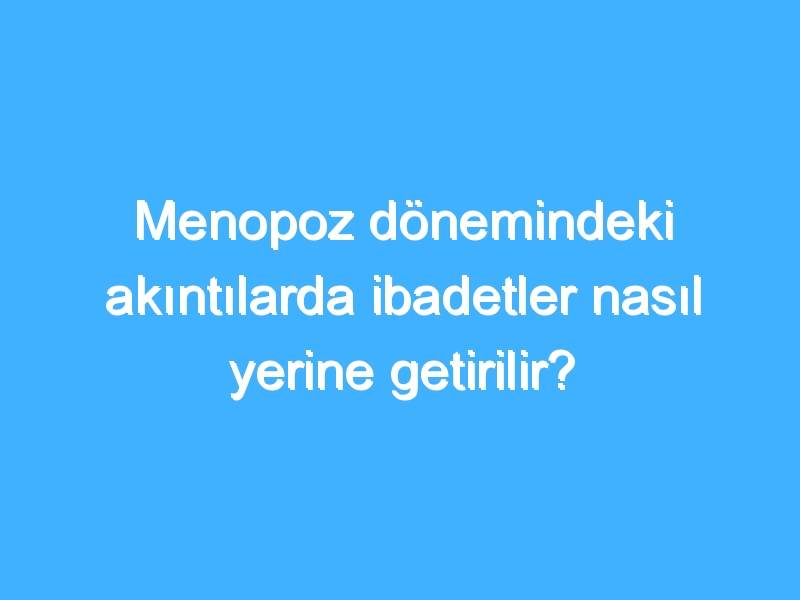 Menopoz dönemindeki akıntılarda ibadetler nasıl yerine getirilir?