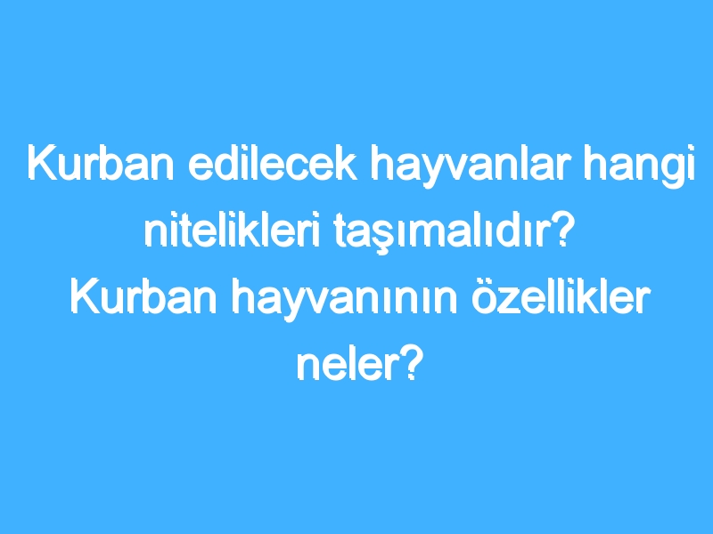 Kurban edilecek hayvanlar hangi nitelikleri taşımalıdır? Kurban hayvanının özellikler neler?