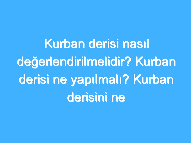 Kurban derisi nasıl değerlendirilmelidir? Kurban derisi ne yapılmalı? Kurban derisini ne yapmalıyız?