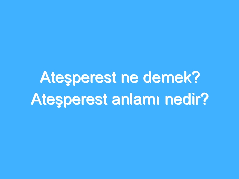 Ateşperest ne demek? Ateşperest anlamı nedir?