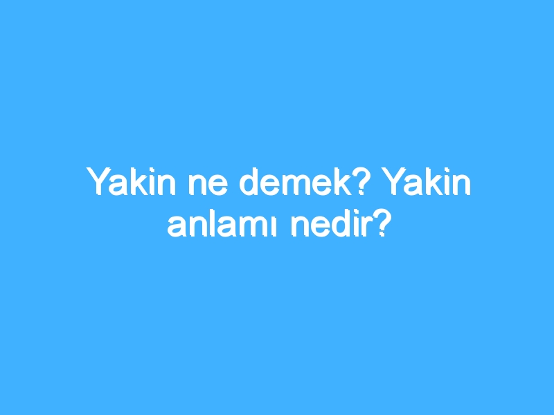 Yakin ne demek? Yakin anlamı nedir?