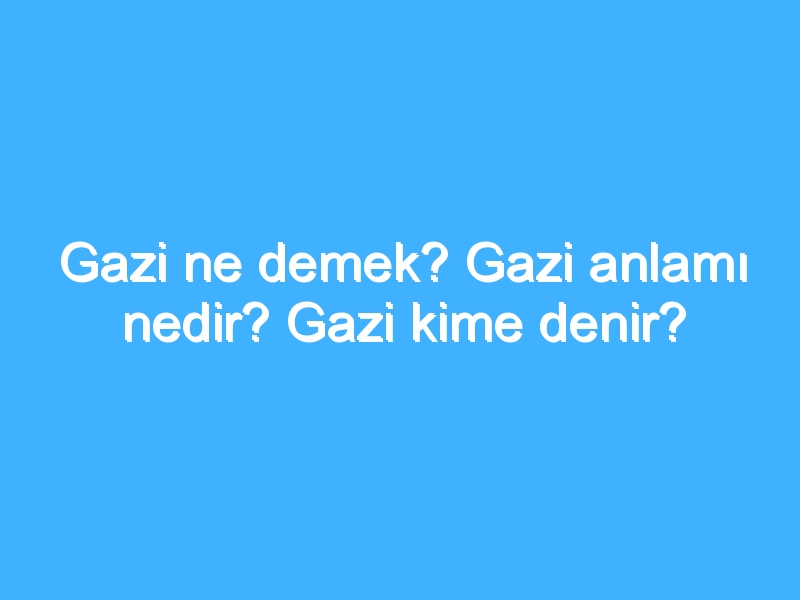 Gazi ne demek? Gazi anlamı nedir? Gazi kime denir?