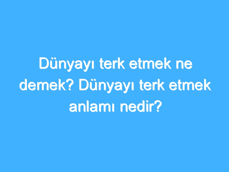 Dünyayı terk etmek ne demek? Dünyayı terk etmek anlamı nedir?
