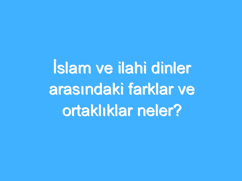 İslam ve ilahi dinler arasındaki farklar ve ortaklıklar neler?