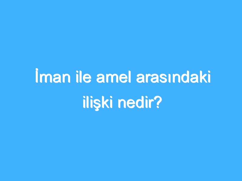 İman ile amel arasındaki ilişki nedir?