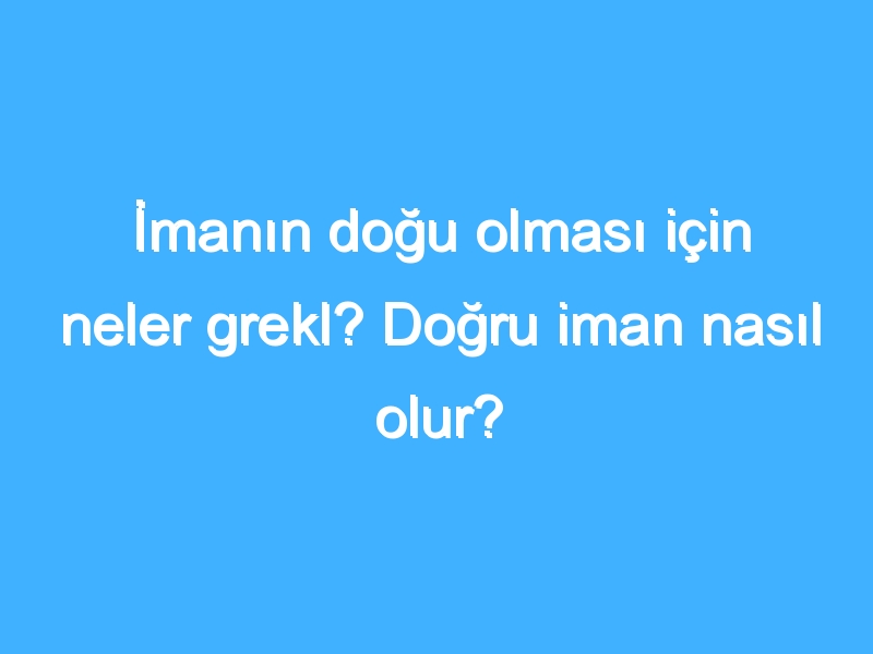 İmanın doğu olması için neler grekl? Doğru iman nasıl olur?