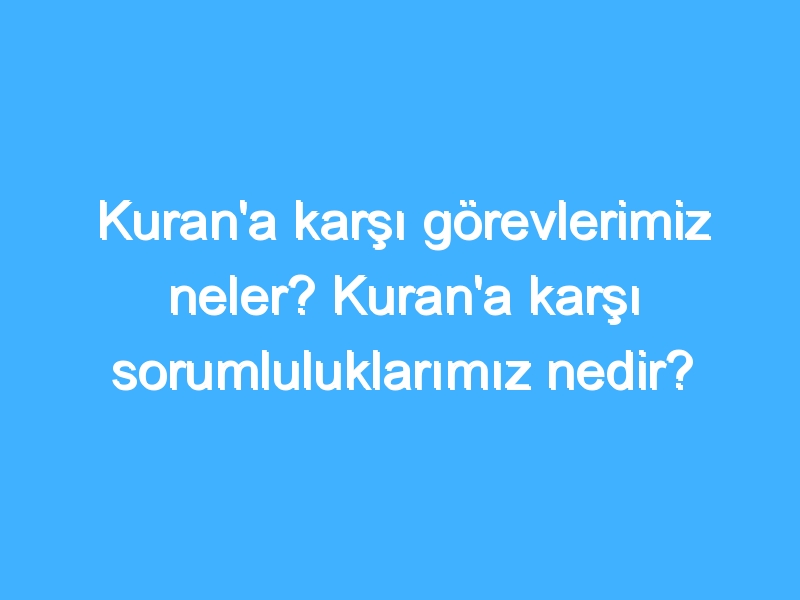 Kuran'a karşı görevlerimiz neler? Kuran'a karşı sorumluluklarımız nedir?