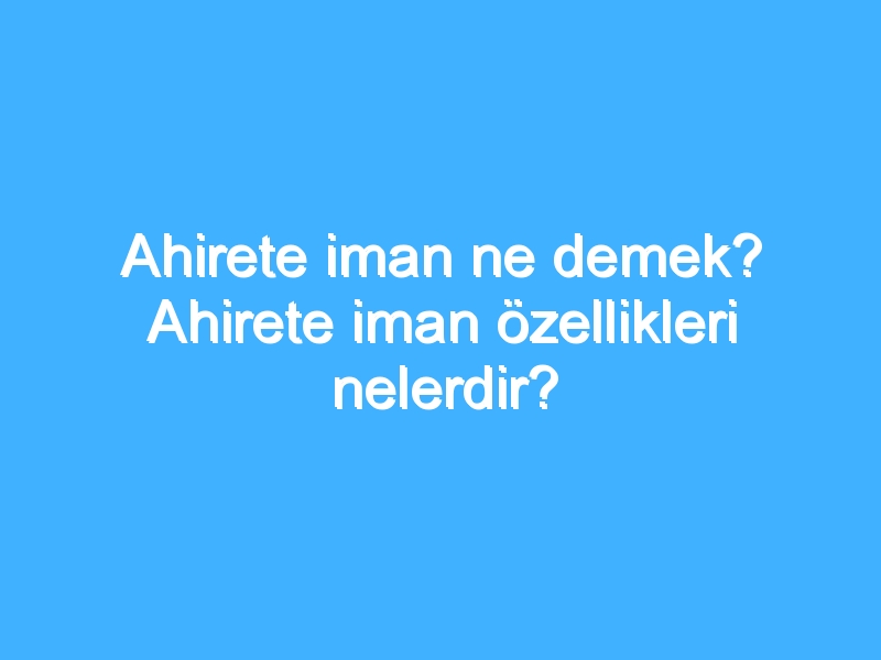 Ahirete iman ne demek? Ahirete iman özellikleri nelerdir?