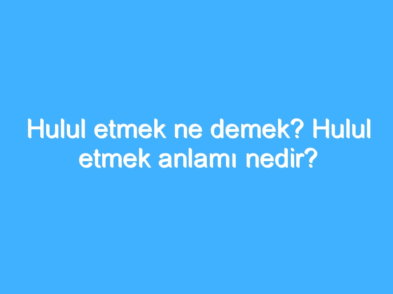 Hulul etmek ne demek? Hulul etmek anlamı nedir?