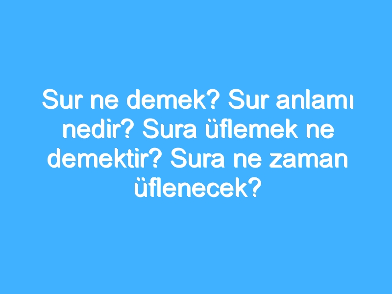 Sur ne demek? Sur anlamı nedir? Sura üflemek ne demektir? Sura ne zaman üflenecek?