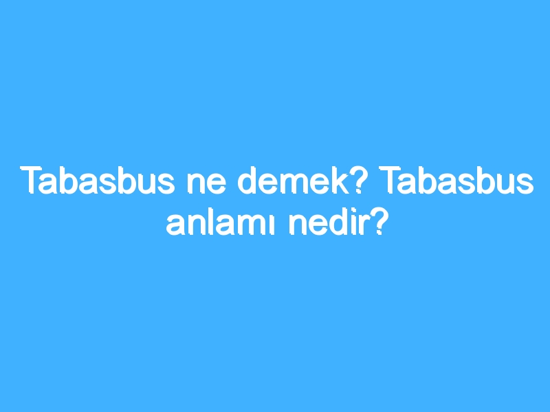 Tabasbus ne demek? Tabasbus anlamı nedir?