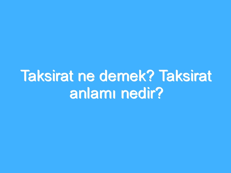 Taksirat ne demek? Taksirat anlamı nedir?