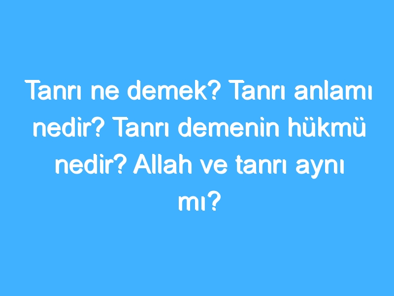 Tanrı ne demek? Tanrı anlamı nedir? Tanrı demenin hükmü nedir? Allah ve tanrı aynı mı?