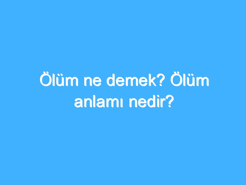 Ölüm ne demek? Ölüm anlamı nedir?