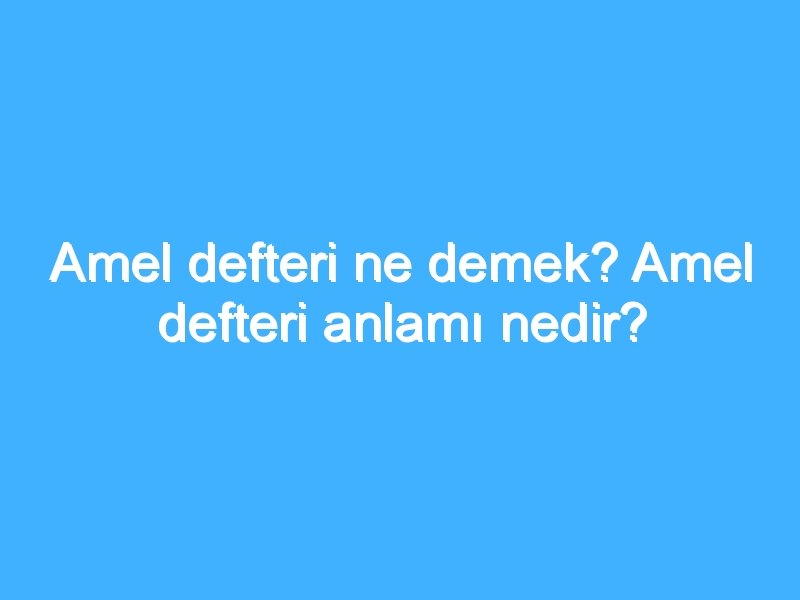 Amel defteri ne demek? Amel defteri anlamı nedir?