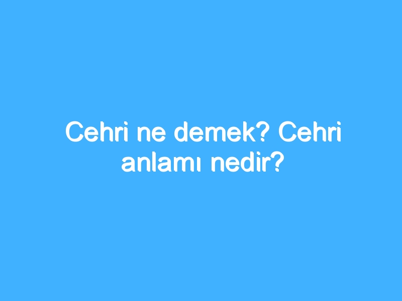 Cehri ne demek? Cehri anlamı nedir?