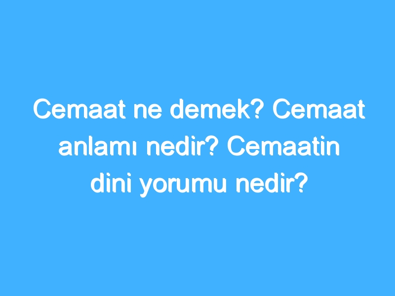 Cemaat ne demek? Cemaat anlamı nedir? Cemaatin dini yorumu nedir?