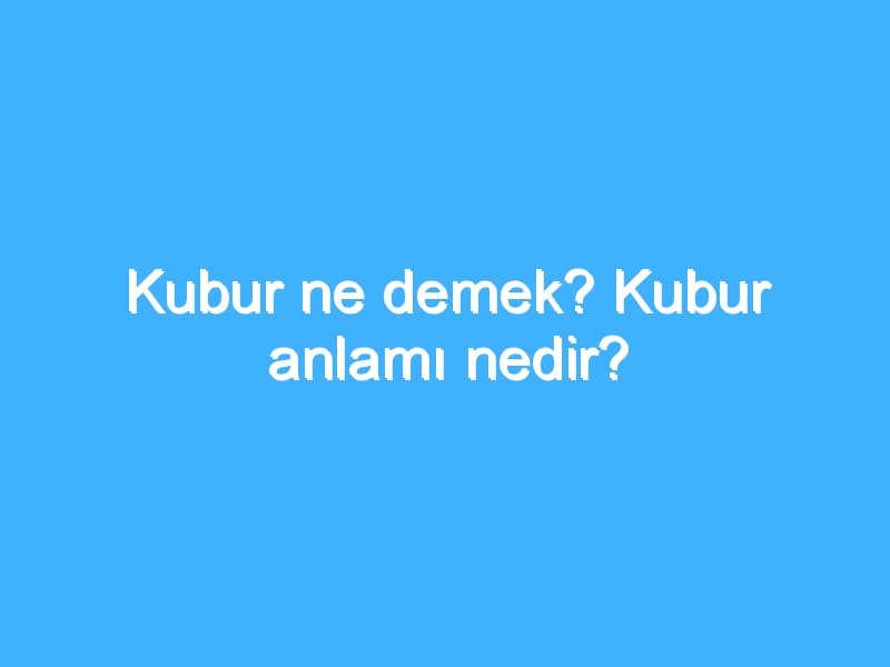 Kubur ne demek? Kubur anlamı nedir?