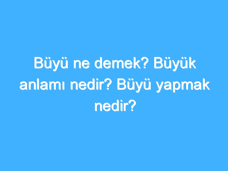 Büyü ne demek? Büyük anlamı nedir? Büyü yapmak nedir?