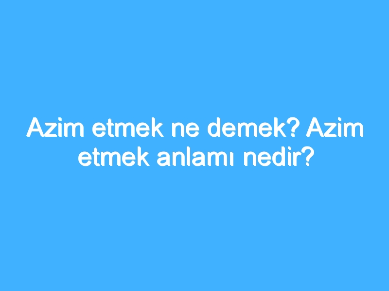 Azim etmek ne demek? Azim etmek anlamı nedir?