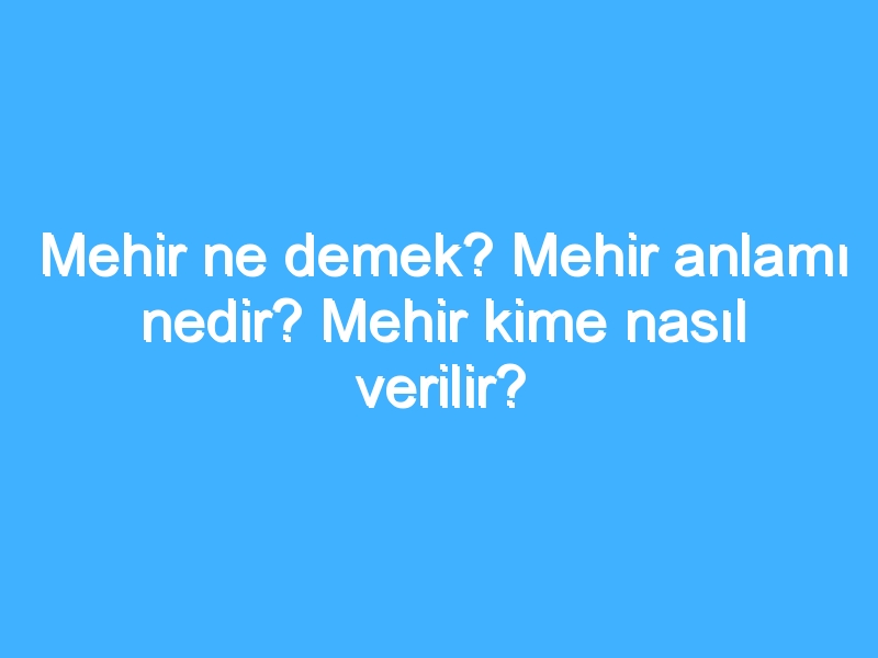 Mehir ne demek? Mehir anlamı nedir? Mehir kime nasıl verilir?