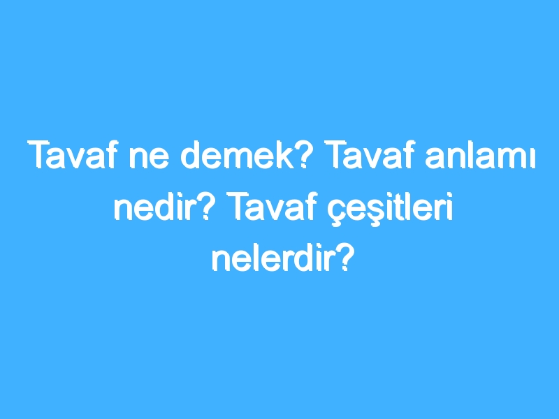 Tavaf ne demek? Tavaf anlamı nedir? Tavaf çeşitleri nelerdir?
