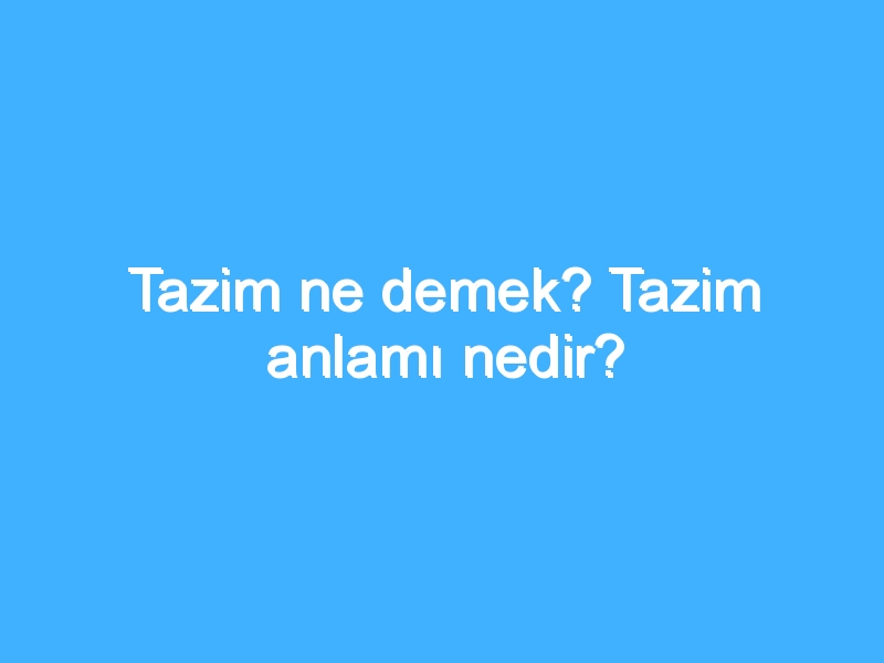 Tazim ne demek? Tazim anlamı nedir?