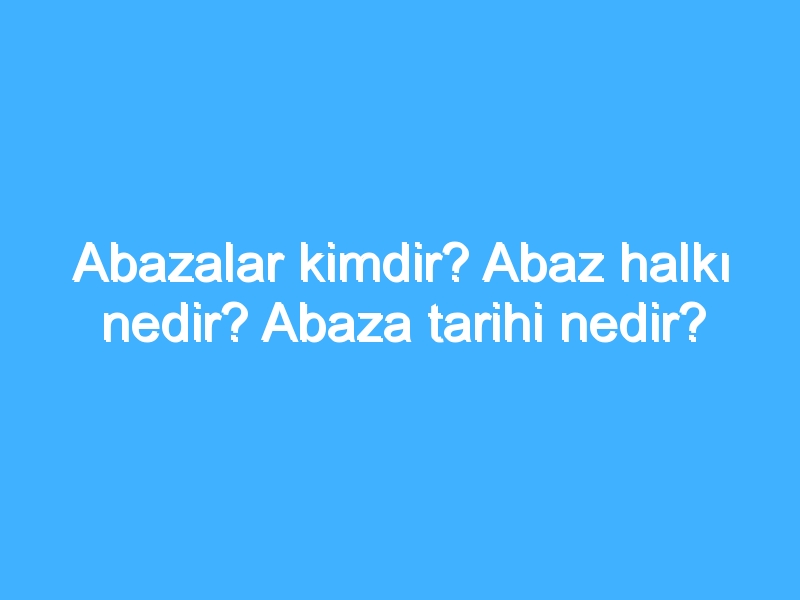 Abazalar kimdir? Abaz halkı nedir? Abaza tarihi nedir?