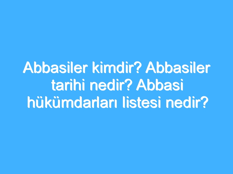 Abbasiler kimdir? Abbasiler tarihi nedir? Abbasi hükümdarları listesi nedir?