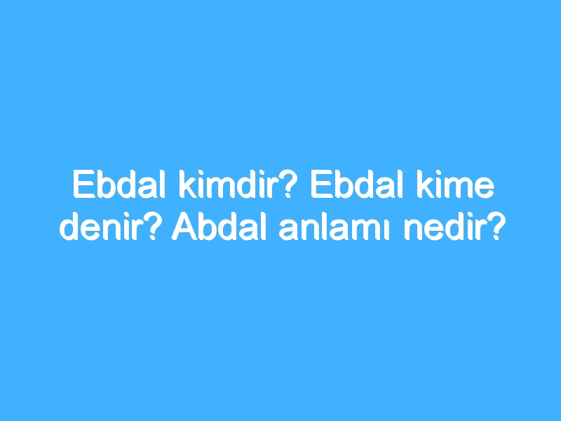 Ebdal kimdir? Ebdal kime denir? Abdal anlamı nedir?