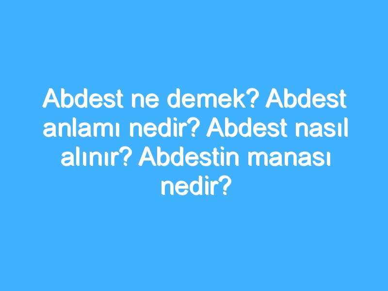 Abdest ne demek? Abdest anlamı nedir? Abdest nasıl alınır? Abdestin manası nedir?