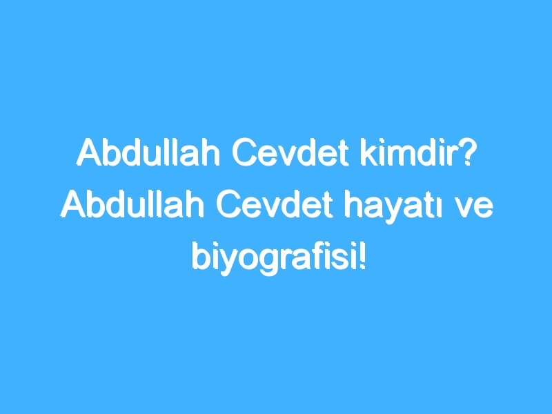 Abdullah Cevdet kimdir? Abdullah Cevdet hayatı ve biyografisi!