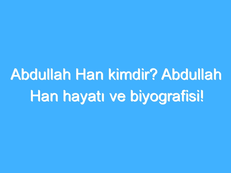 Abdullah Han kimdir? Abdullah Han hayatı ve biyografisi!