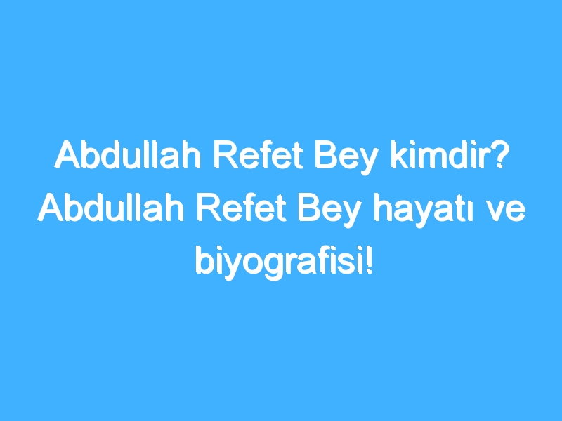 Abdullah Refet Bey kimdir? Abdullah Refet Bey hayatı ve biyografisi!