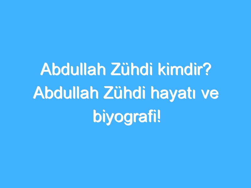 Abdullah Zühdi kimdir? Abdullah Zühdi hayatı ve biyografi!