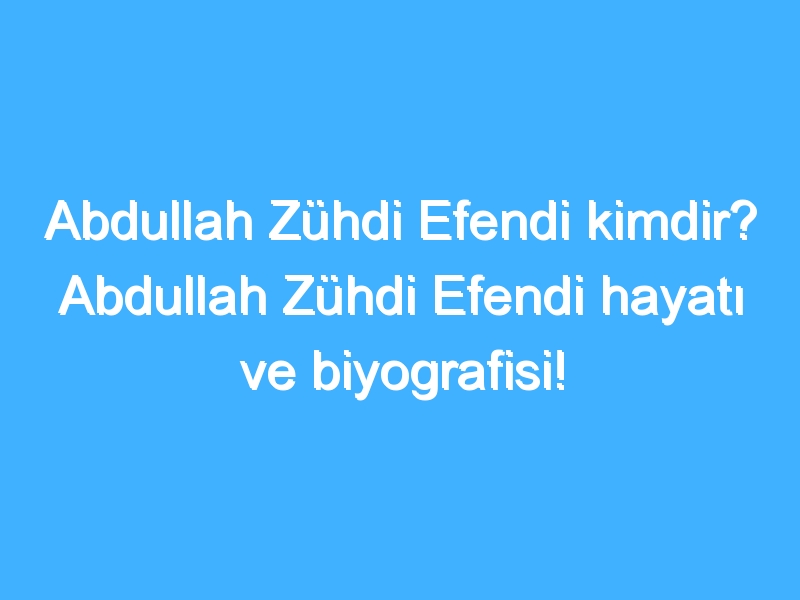 Abdullah Zühdi Efendi kimdir? Abdullah Zühdi Efendi hayatı ve biyografisi!