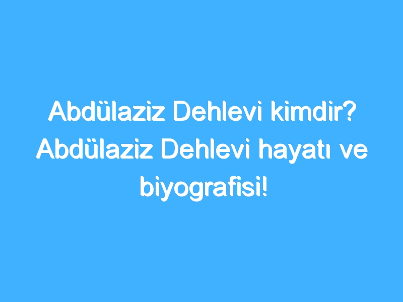 Abdülaziz Dehlevi kimdir? Abdülaziz Dehlevi hayatı ve biyografisi!