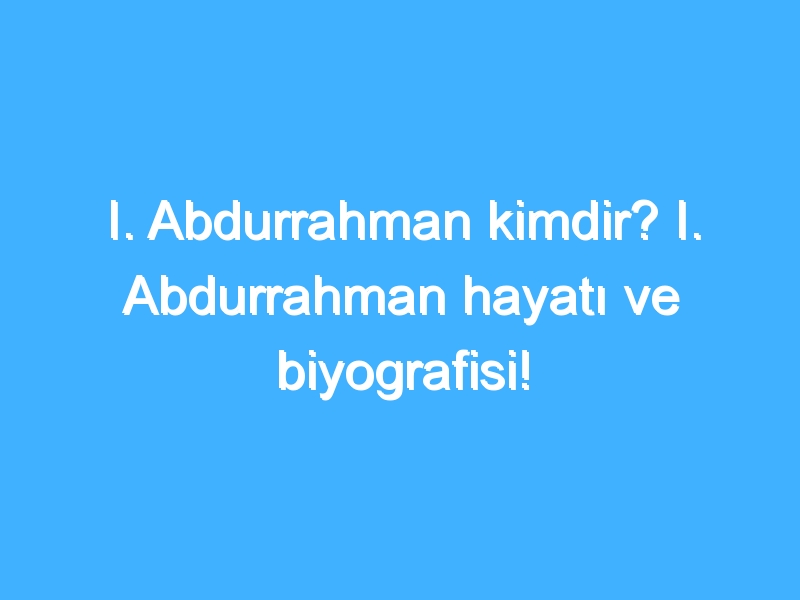 I. Abdurrahman kimdir? I. Abdurrahman hayatı ve biyografisi!
