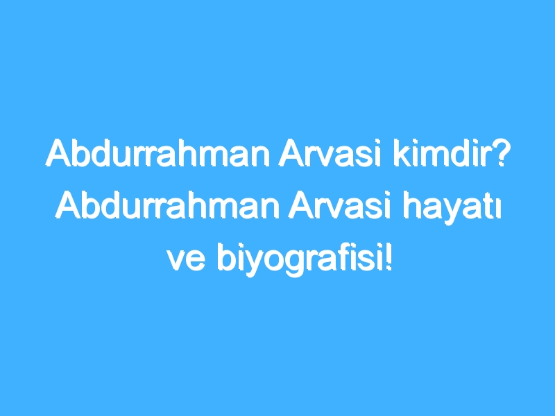 Abdurrahman Arvasi kimdir? Abdurrahman Arvasi hayatı ve biyografisi!