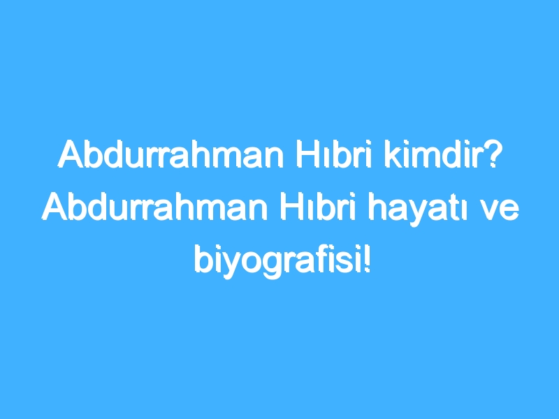 Abdurrahman Hıbri kimdir? Abdurrahman Hıbri hayatı ve biyografisi!