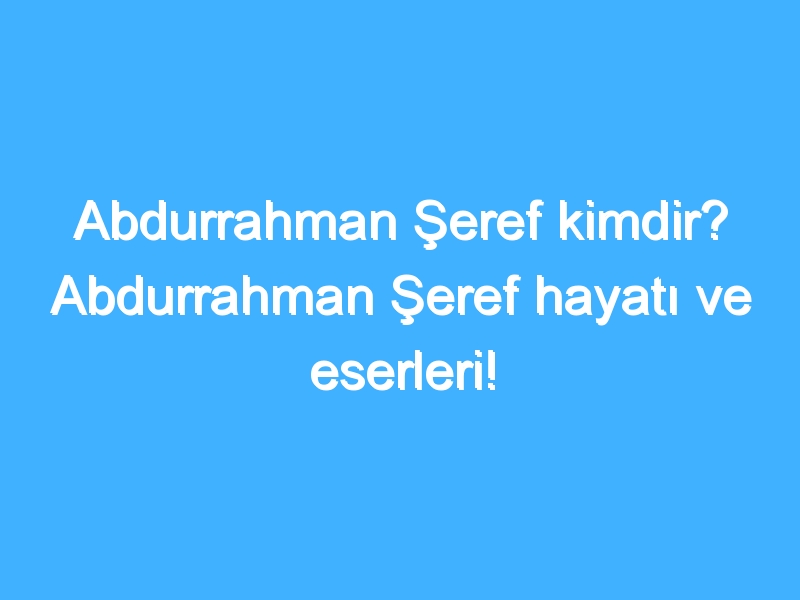 Abdurrahman Şeref kimdir? Abdurrahman Şeref hayatı ve eserleri!