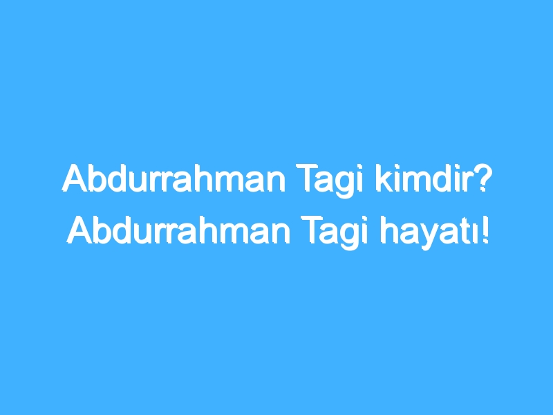 Abdurrahman Tagi kimdir? Abdurrahman Tagi hayatı!