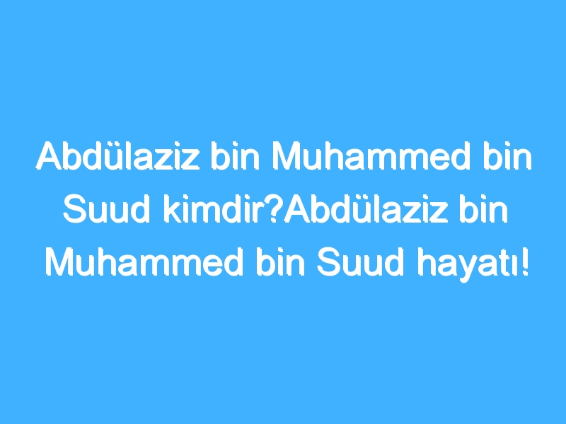 Abdülaziz bin Muhammed bin Suud kimdir?Abdülaziz bin Muhammed bin Suud hayatı!