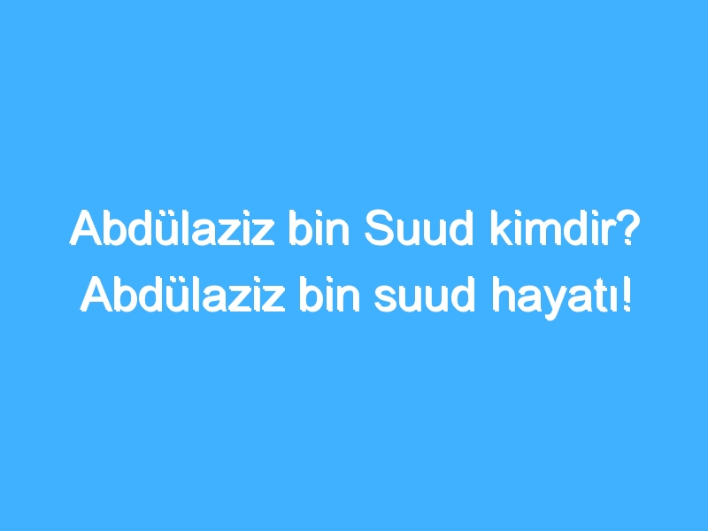 Abdülaziz bin Suud kimdir? Abdülaziz bin suud hayatı! 1 Abdülaziz bin Suud kimdir? Abdülaziz bin suud hayatı!