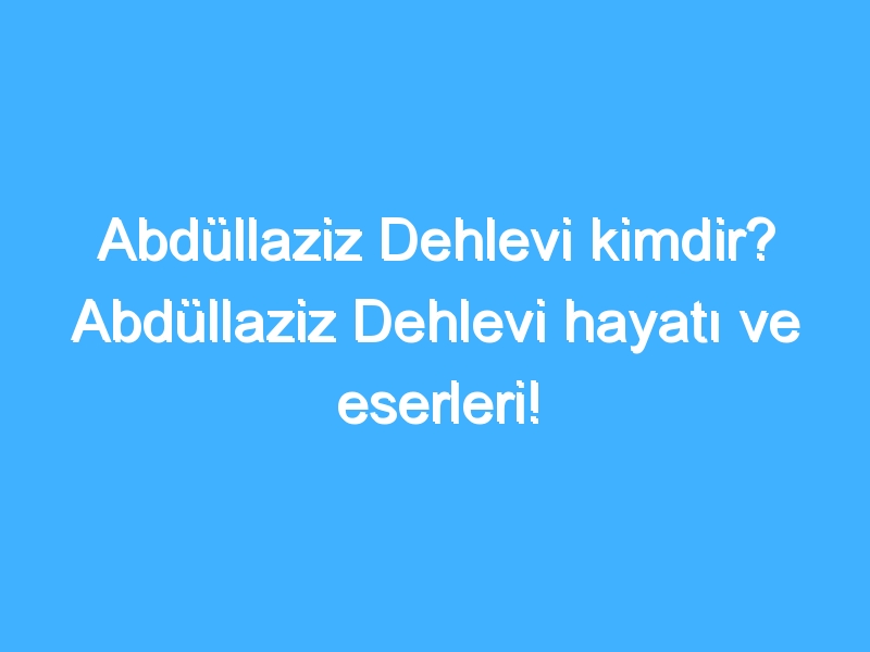 Abdüllaziz Dehlevi kimdir? Abdüllaziz Dehlevi hayatı ve eserleri!