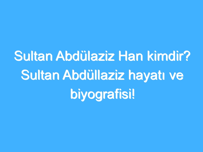 Sultan Abdülaziz Han kimdir? Sultan Abdüllaziz hayatı ve biyografisi!