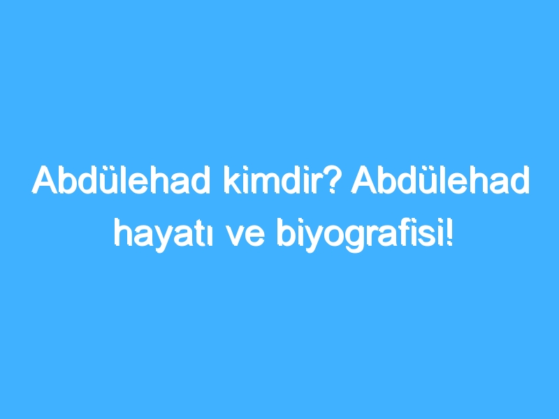 Abdülehad kimdir? Abdülehad hayatı ve biyografisi!