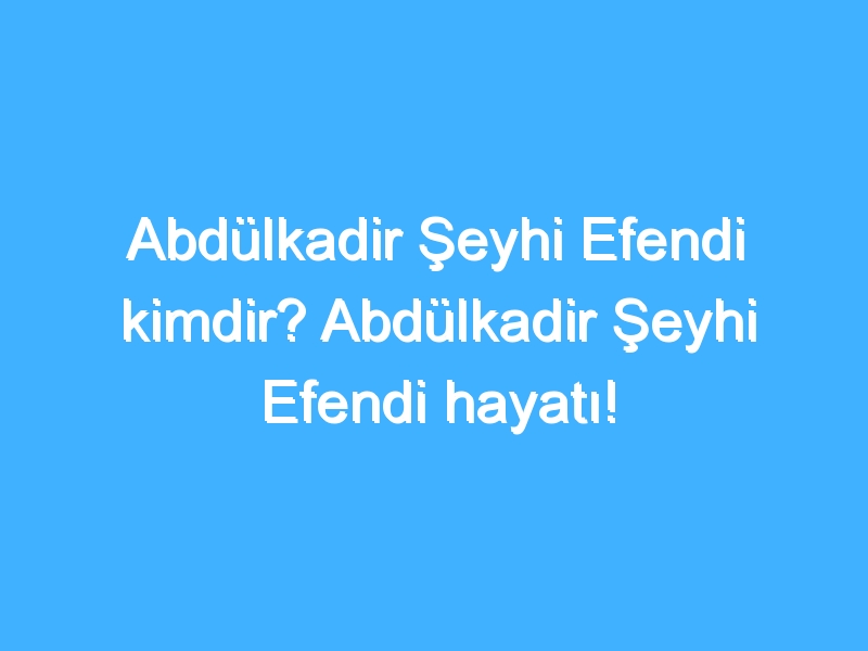 Abdülkadir Şeyhi Efendi kimdir? Abdülkadir Şeyhi Efendi hayatı!